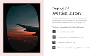 Period Of
Aviation History
The pioneer era of aviation refers to the period of aviation history
between the first successful powered flight, generally accepted to
have been made by the Wright Brothers on 17December 1903.
The history of aircraft can be divided into four eras:
First World War, 1914 to1918
Aviation between the World Wars, 1918 to 1939
Second World War, 1939 to 1945
Postwar era, also called the Jet Age, 1945 to the present day
 