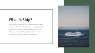 What Is Ship?
A ship is a large watercraft that travels the world's oceans
and other sufficiently deep waterways,carrying passengers
or goods,or in support of specialized missions,such as
defense, research and fishing.Ships have been important
contributors to human migration and commerce.
 