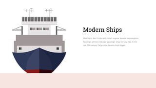 After World War II ships with diesel engines became commonplace.
Passenger airliners replaced passenger ships for long trips in the
late 20th century. Cargo ships became much bigger.
Modern Ships
 