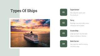 Types Of Ships
Very large ship used for carrying
very heavy cargo.
Bulk Carrier
Cruise Ship
Large passenger ship that takes
people on holiday or Vacation.
Supertanker
Very large ship usually used
for carrying oil.
Ferry
Passenger ship which often carries
vehicles as well as people.
01
02
03
04
 