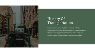 International trade was the driving motivator behind
advancements in global transportation in the Pre Modern world.
There was a single global world economy with a worldwide
division of labor and multilateral trade from 1500 onward.
History Of
Transportation
 