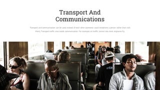 Transport And
Communications
Transport and communication can be used instead of each other (someone could telephone a person rather than visit
them). Transport traffic also needs communication. For example, air traffic control lets more airplanes fly.
 