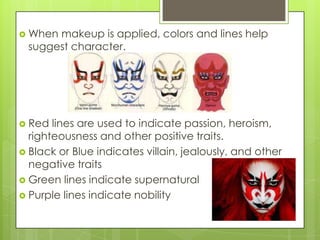  When

makeup is applied, colors and lines help
suggest character.

 Red

lines are used to indicate passion, heroism,
righteousness and other positive traits.
 Black or Blue indicates villain, jealously, and other
negative traits
 Green lines indicate supernatural
 Purple lines indicate nobility

 