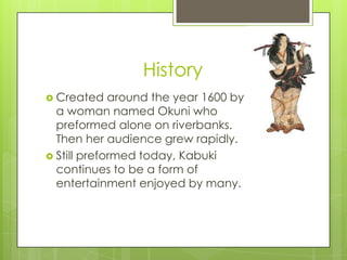 History
 Created

around the year 1600 by
a woman named Okuni who
preformed alone on riverbanks.
Then her audience grew rapidly.
 Still preformed today, Kabuki
continues to be a form of
entertainment enjoyed by many.

 