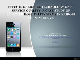 EFFECTS OF MOBILE TECHNOLOGY ON E-
SERVICE QUALITY: A CASE STUDY OF
SELECTED HOSPITALITY FIRMS IN NAIROBI
COUNTY, KENYA
PRESENTED BY
ERIC KABUKURU WANG’OMBE
SUPERVISED BY MR. JAMES KAMWEA (LECTURER MOI
UNIVERSITY)
BHM/03/13
 