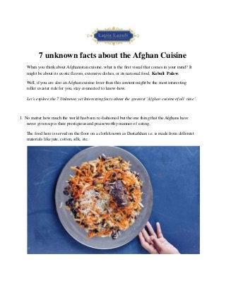 7 unknown facts about the Afghan Cuisine
When you think about Afghanistan cuisine, what is the first visual that comes in your mind? It
might be about its exotic flavors, extensive dishes, or its national food, Kabuli Palaw.
Well, if you are also an Afghan cuisine lover then this content might be the most interesting
roller coaster ride for you, stay connected to know-how.
Let’s explore the 7 Unknown yet Interesting facts about the greatest ‘Afghan cuisine of all time’.
1. No matter how much the world has been re-fashioned but the one thing that the Afghans have
never given up is their prestigious and praiseworthy manner of eating.
The food here is served on the floor on a cloth known as Dastarkhan i.e. is made from different
materials like jute, cotton, silk, etc.
 
