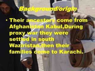 Background/origin
• Their ancestors come from
Afghanistan Kabul,During
proxy war they were
settled in south
Waziristan,then their
families come to Karachi.
 