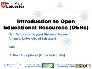 Introduction to Open Educational Resources (OERs) Gabi Witthaus (Beyond Distance Research Alliance, University of Leicester) With Dr Dave Humphreys (Open University) European Foundation for Quality  in e-Learning UNIQUe Award  Learning Technologist of the Year 2009: Team Award Beyond Distance  RESEARCH ALLIANCE 