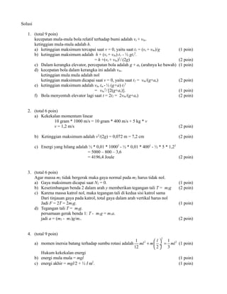 Solusi
1. (total 9 poin)
kecepatan mula-mula bola relatif terhadap bumi adalah ve + vbe.
ketinggian mula-mula adalah h.
a) ketinggian maksimum tercapai saat v = 0, yaitu saat t1 = (ve + vbe)/g
b) ketinggian maksimum adalah h + (ve + vbe) t1 - ½ gt12.
= h +(ve + vbe)2/ (2g)
c) Dalam kerangka elevator, percepatan bola adalah g + ae (arahnya ke bawah)
d) kecepatan bola dalam kerangka ini adalah vbe.
ketinggian mula mula adalah nol
ketinggian maksimum dicapai saat v = 0, yaitu saat t2 = vbe/(g+ae)
e) ketinggian maksimum adalah vbe tm - ½ (g+a) t22
= vbe2/ [2(g+ae)].
f) Bola menyentuh elevator lagi saat t = 2t2 = 2vbe/(g+ae)
2. (total 6 poin)
a) Kekekalan momentum linear
10 gram * 1000 m/s = 10 gram * 400 m/s + 5 kg * v
v = 1,2 m/s

(1 poin)
(2 poin)
(1 poin)
(2 poin)
(1 poin)
(2 poin)

(2 poin)

b) Ketinggian maksimum adalah v2/(2g) = 0,072 m = 7,2 cm

(2 poin)

c) Energi yang hilang adalah ½ * 0,01 * 10002 - ½ * 0,01 * 4002 - ½ * 5 * 1,22
= 5000 – 800 – 3,6
= 4196,4 Joule
(2 poin)
3. (total 6 poin)
Agar massa m2 tidak bergerak maka gaya normal pada m2 harus tidak nol.
a) Gaya maksimum dicapai saat N2 = 0.
b) Kesetimbangan benda 2 dalam arah y memberikan tegangan tali T = m2g
c) Karena massa katrol nol, maka tegangan tali di kedua sisi katrol sama
Dari tinjauan gaya pada katrol, total gaya dalam arah vertikal harus nol
Jadi F = 2T = 2m2g.
d) Tegangan tali T = m2g.
persamaan gerak benda 1: T - m1g = m1a.
jadi a = (m2 - m1)g/m1.

(1 poin)
(2 poin)
(1 poin)
(2 poin)

4. (total 9 poin)
2

a) momen inersia batang terhadap sumbu rotasi adalah
Hukum kekekalan energi
b) energi mula mula = mgl
c) energi akhir = mgl/2 + ½ I ω2.

1
l 1
ml 2 + m  ÷ = ml 2 (1 poin)
12
2 3
(1 poin)
(1 poin)

 