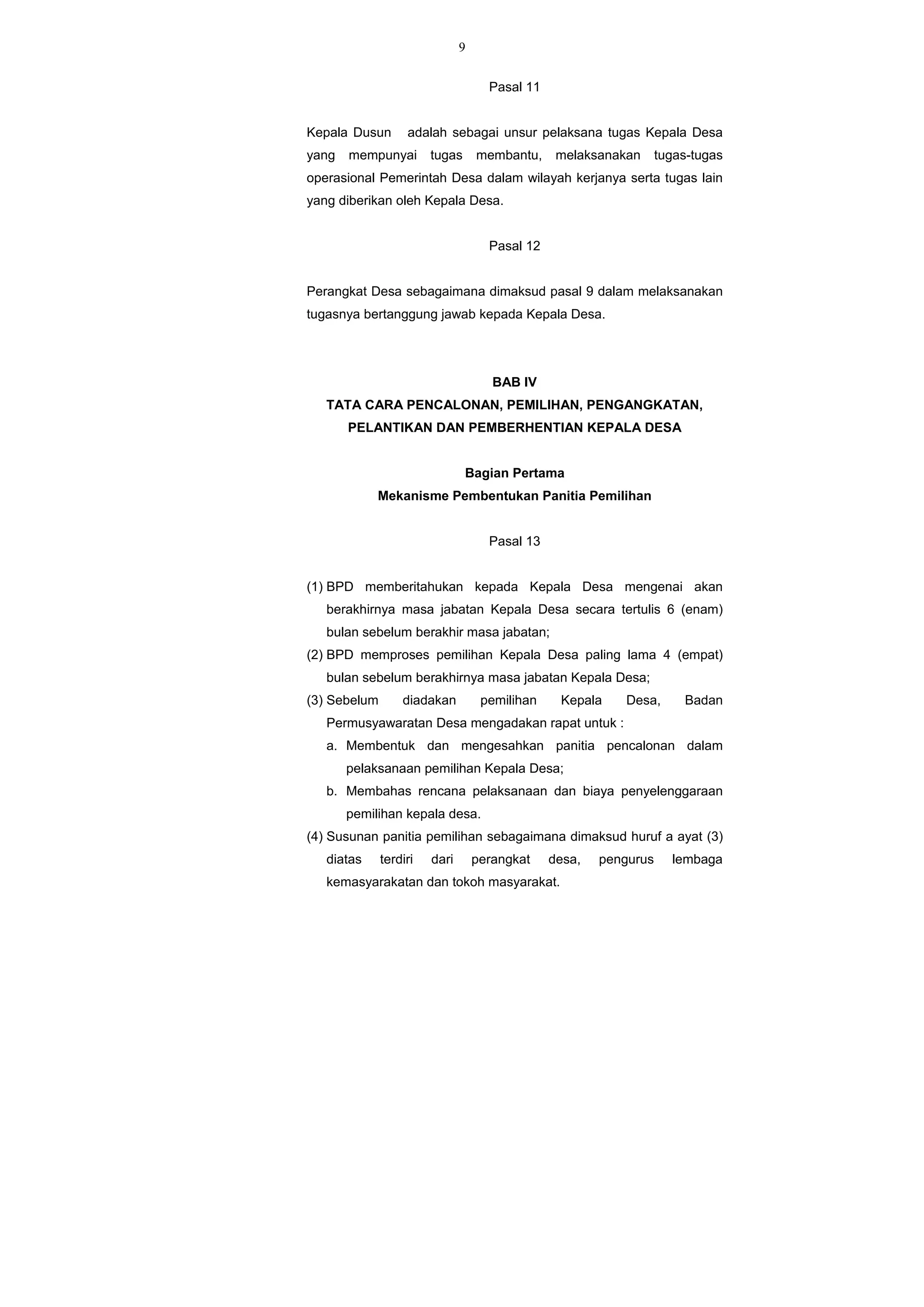 9
Pasal 11
Kepala Dusun adalah sebagai unsur pelaksana tugas Kepala Desa
yang mempunyai tugas membantu, melaksanakan tugas-tugas
operasional Pemerintah Desa dalam wilayah kerjanya serta tugas lain
yang diberikan oleh Kepala Desa.
Pasal 12
Perangkat Desa sebagaimana dimaksud pasal 9 dalam melaksanakan
tugasnya bertanggung jawab kepada Kepala Desa.
BAB IV
TATA CARA PENCALONAN, PEMILIHAN, PENGANGKATAN,
PELANTIKAN DAN PEMBERHENTIAN KEPALA DESA
Bagian Pertama
Mekanisme Pembentukan Panitia Pemilihan
Pasal 13
(1) BPD memberitahukan kepada Kepala Desa mengenai akan
berakhirnya masa jabatan Kepala Desa secara tertulis 6 (enam)
bulan sebelum berakhir masa jabatan;
(2) BPD memproses pemilihan Kepala Desa paling lama 4 (empat)
bulan sebelum berakhirnya masa jabatan Kepala Desa;
(3) Sebelum diadakan pemilihan Kepala Desa, Badan
Permusyawaratan Desa mengadakan rapat untuk :
a. Membentuk dan mengesahkan panitia pencalonan dalam
pelaksanaan pemilihan Kepala Desa;
b. Membahas rencana pelaksanaan dan biaya penyelenggaraan
pemilihan kepala desa.
(4) Susunan panitia pemilihan sebagaimana dimaksud huruf a ayat (3)
diatas terdiri dari perangkat desa, pengurus lembaga
kemasyarakatan dan tokoh masyarakat.
 