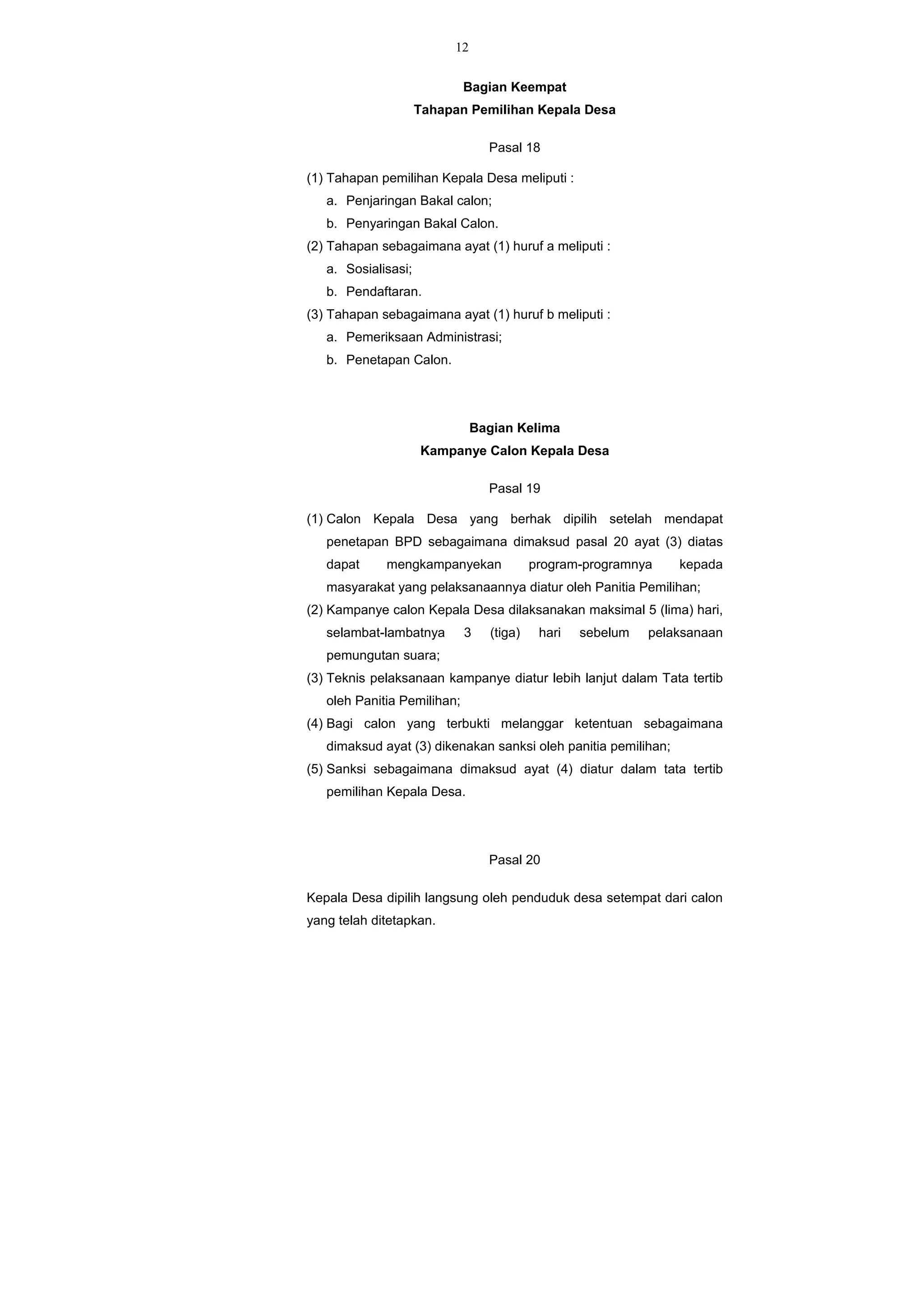12
Bagian Keempat
Tahapan Pemilihan Kepala Desa
Pasal 18
(1) Tahapan pemilihan Kepala Desa meliputi :
a. Penjaringan Bakal calon;
b. Penyaringan Bakal Calon.
(2) Tahapan sebagaimana ayat (1) huruf a meliputi :
a. Sosialisasi;
b. Pendaftaran.
(3) Tahapan sebagaimana ayat (1) huruf b meliputi :
a. Pemeriksaan Administrasi;
b. Penetapan Calon.
Bagian Kelima
Kampanye Calon Kepala Desa
Pasal 19
(1) Calon Kepala Desa yang berhak dipilih setelah mendapat
penetapan BPD sebagaimana dimaksud pasal 20 ayat (3) diatas
dapat mengkampanyekan program-programnya kepada
masyarakat yang pelaksanaannya diatur oleh Panitia Pemilihan;
(2) Kampanye calon Kepala Desa dilaksanakan maksimal 5 (lima) hari,
selambat-lambatnya 3 (tiga) hari sebelum pelaksanaan
pemungutan suara;
(3) Teknis pelaksanaan kampanye diatur lebih lanjut dalam Tata tertib
oleh Panitia Pemilihan;
(4) Bagi calon yang terbukti melanggar ketentuan sebagaimana
dimaksud ayat (3) dikenakan sanksi oleh panitia pemilihan;
(5) Sanksi sebagaimana dimaksud ayat (4) diatur dalam tata tertib
pemilihan Kepala Desa.
Pasal 20
Kepala Desa dipilih langsung oleh penduduk desa setempat dari calon
yang telah ditetapkan.
 