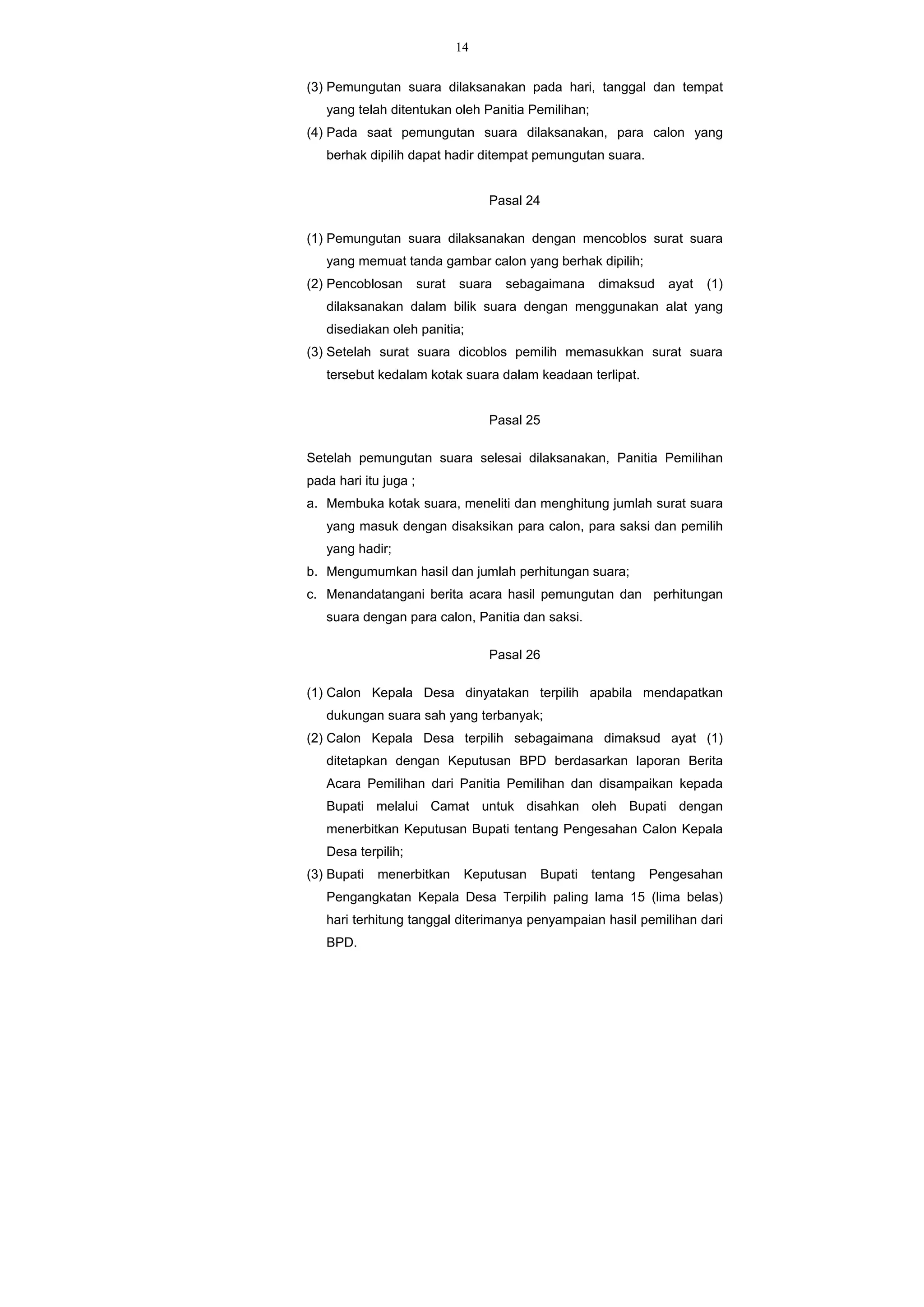 14
(3) Pemungutan suara dilaksanakan pada hari, tanggal dan tempat
yang telah ditentukan oleh Panitia Pemilihan;
(4) Pada saat pemungutan suara dilaksanakan, para calon yang
berhak dipilih dapat hadir ditempat pemungutan suara.
Pasal 24
(1) Pemungutan suara dilaksanakan dengan mencoblos surat suara
yang memuat tanda gambar calon yang berhak dipilih;
(2) Pencoblosan surat suara sebagaimana dimaksud ayat (1)
dilaksanakan dalam bilik suara dengan menggunakan alat yang
disediakan oleh panitia;
(3) Setelah surat suara dicoblos pemilih memasukkan surat suara
tersebut kedalam kotak suara dalam keadaan terlipat.
Pasal 25
Setelah pemungutan suara selesai dilaksanakan, Panitia Pemilihan
pada hari itu juga ;
a. Membuka kotak suara, meneliti dan menghitung jumlah surat suara
yang masuk dengan disaksikan para calon, para saksi dan pemilih
yang hadir;
b. Mengumumkan hasil dan jumlah perhitungan suara;
c. Menandatangani berita acara hasil pemungutan dan perhitungan
suara dengan para calon, Panitia dan saksi.
Pasal 26
(1) Calon Kepala Desa dinyatakan terpilih apabila mendapatkan
dukungan suara sah yang terbanyak;
(2) Calon Kepala Desa terpilih sebagaimana dimaksud ayat (1)
ditetapkan dengan Keputusan BPD berdasarkan laporan Berita
Acara Pemilihan dari Panitia Pemilihan dan disampaikan kepada
Bupati melalui Camat untuk disahkan oleh Bupati dengan
menerbitkan Keputusan Bupati tentang Pengesahan Calon Kepala
Desa terpilih;
(3) Bupati menerbitkan Keputusan Bupati tentang Pengesahan
Pengangkatan Kepala Desa Terpilih paling lama 15 (lima belas)
hari terhitung tanggal diterimanya penyampaian hasil pemilihan dari
BPD.
 