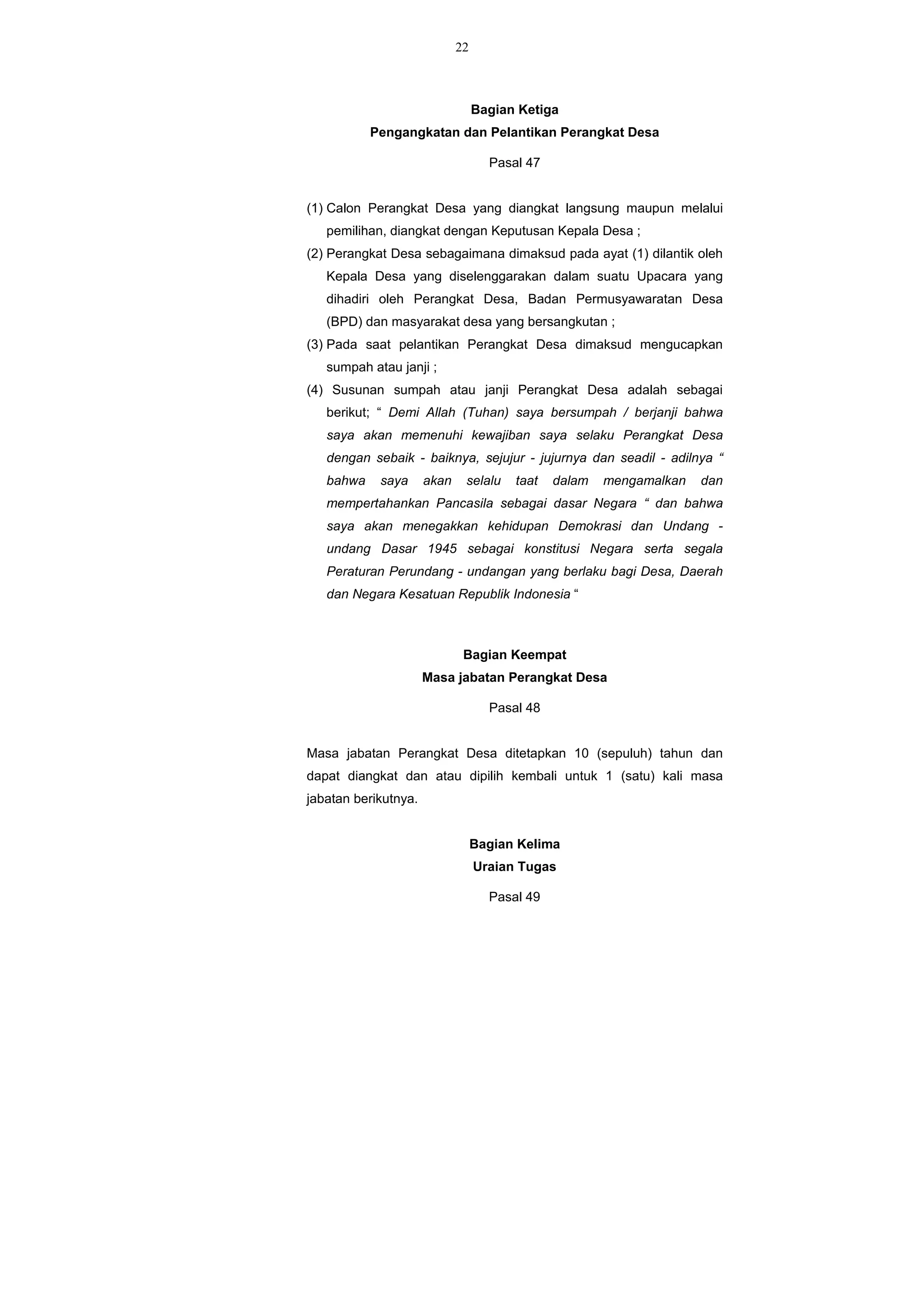 22
Bagian Ketiga
Pengangkatan dan Pelantikan Perangkat Desa
Pasal 47
(1) Calon Perangkat Desa yang diangkat langsung maupun melalui
pemilihan, diangkat dengan Keputusan Kepala Desa ;
(2) Perangkat Desa sebagaimana dimaksud pada ayat (1) dilantik oleh
Kepala Desa yang diselenggarakan dalam suatu Upacara yang
dihadiri oleh Perangkat Desa, Badan Permusyawaratan Desa
(BPD) dan masyarakat desa yang bersangkutan ;
(3) Pada saat pelantikan Perangkat Desa dimaksud mengucapkan
sumpah atau janji ;
(4) Susunan sumpah atau janji Perangkat Desa adalah sebagai
berikut; “ Demi Allah (Tuhan) saya bersumpah / berjanji bahwa
saya akan memenuhi kewajiban saya selaku Perangkat Desa
dengan sebaik - baiknya, sejujur - jujurnya dan seadil - adilnya “
bahwa saya akan selalu taat dalam mengamalkan dan
mempertahankan Pancasila sebagai dasar Negara “ dan bahwa
saya akan menegakkan kehidupan Demokrasi dan Undang -
undang Dasar 1945 sebagai konstitusi Negara serta segala
Peraturan Perundang - undangan yang berlaku bagi Desa, Daerah
dan Negara Kesatuan Republik Indonesia “
Bagian Keempat
Masa jabatan Perangkat Desa
Pasal 48
Masa jabatan Perangkat Desa ditetapkan 10 (sepuluh) tahun dan
dapat diangkat dan atau dipilih kembali untuk 1 (satu) kali masa
jabatan berikutnya.
Bagian Kelima
Uraian Tugas
Pasal 49
 