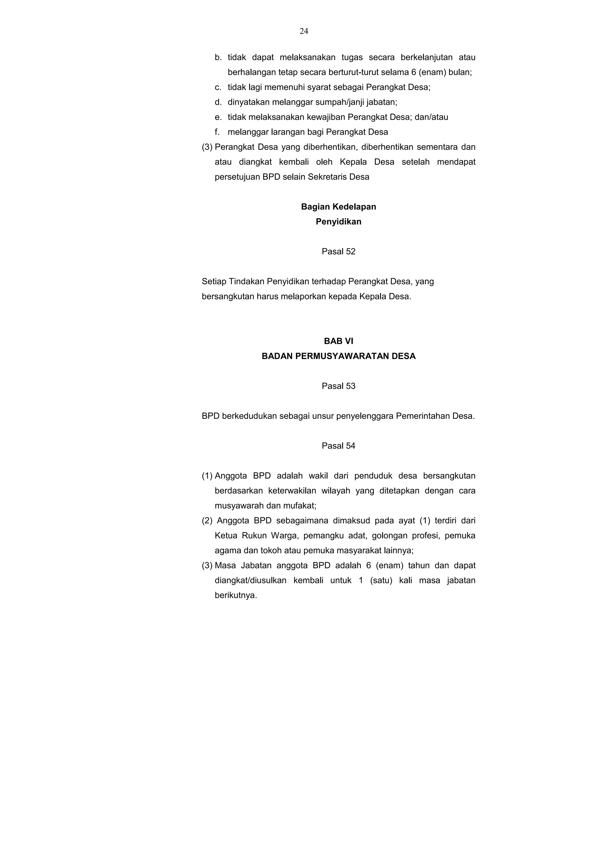 24
b. tidak dapat melaksanakan tugas secara berkelanjutan atau
berhalangan tetap secara berturut-turut selama 6 (enam) bulan;
c. tidak lagi memenuhi syarat sebagai Perangkat Desa;
d. dinyatakan melanggar sumpah/janji jabatan;
e. tidak melaksanakan kewajiban Perangkat Desa; dan/atau
f. melanggar larangan bagi Perangkat Desa
(3) Perangkat Desa yang diberhentikan, diberhentikan sementara dan
atau diangkat kembali oleh Kepala Desa setelah mendapat
persetujuan BPD selain Sekretaris Desa
Bagian Kedelapan
Penyidikan
Pasal 52
Setiap Tindakan Penyidikan terhadap Perangkat Desa, yang
bersangkutan harus melaporkan kepada Kepala Desa.
BAB VI
BADAN PERMUSYAWARATAN DESA
Pasal 53
BPD berkedudukan sebagai unsur penyelenggara Pemerintahan Desa.
Pasal 54
(1) Anggota BPD adalah wakil dari penduduk desa bersangkutan
berdasarkan keterwakilan wilayah yang ditetapkan dengan cara
musyawarah dan mufakat;
(2) Anggota BPD sebagaimana dimaksud pada ayat (1) terdiri dari
Ketua Rukun Warga, pemangku adat, golongan profesi, pemuka
agama dan tokoh atau pemuka masyarakat lainnya;
(3) Masa Jabatan anggota BPD adalah 6 (enam) tahun dan dapat
diangkat/diusulkan kembali untuk 1 (satu) kali masa jabatan
berikutnya.
 