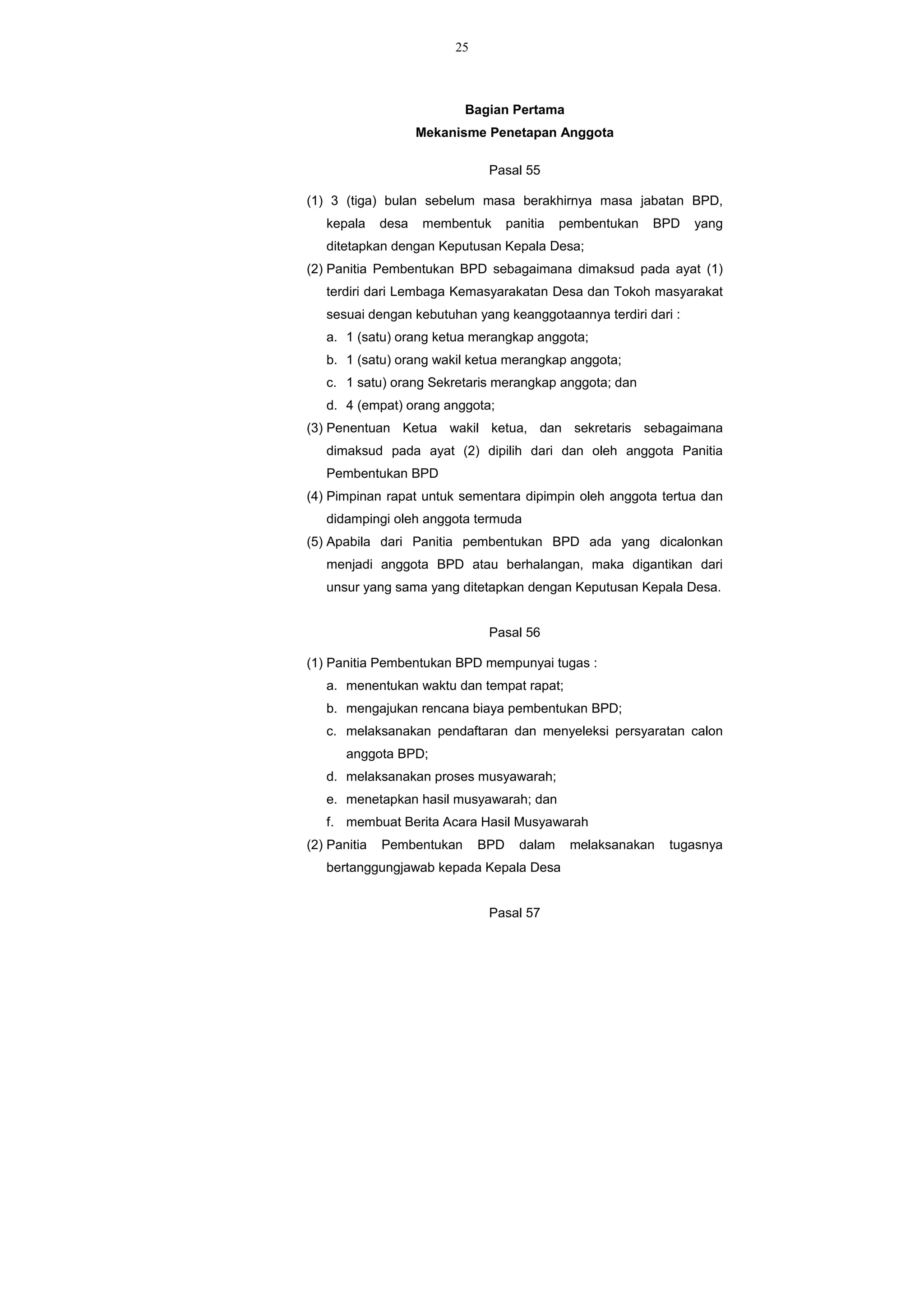 25
Bagian Pertama
Mekanisme Penetapan Anggota
Pasal 55
(1) 3 (tiga) bulan sebelum masa berakhirnya masa jabatan BPD,
kepala desa membentuk panitia pembentukan BPD yang
ditetapkan dengan Keputusan Kepala Desa;
(2) Panitia Pembentukan BPD sebagaimana dimaksud pada ayat (1)
terdiri dari Lembaga Kemasyarakatan Desa dan Tokoh masyarakat
sesuai dengan kebutuhan yang keanggotaannya terdiri dari :
a. 1 (satu) orang ketua merangkap anggota;
b. 1 (satu) orang wakil ketua merangkap anggota;
c. 1 satu) orang Sekretaris merangkap anggota; dan
d. 4 (empat) orang anggota;
(3) Penentuan Ketua wakil ketua, dan sekretaris sebagaimana
dimaksud pada ayat (2) dipilih dari dan oleh anggota Panitia
Pembentukan BPD
(4) Pimpinan rapat untuk sementara dipimpin oleh anggota tertua dan
didampingi oleh anggota termuda
(5) Apabila dari Panitia pembentukan BPD ada yang dicalonkan
menjadi anggota BPD atau berhalangan, maka digantikan dari
unsur yang sama yang ditetapkan dengan Keputusan Kepala Desa.
Pasal 56
(1) Panitia Pembentukan BPD mempunyai tugas :
a. menentukan waktu dan tempat rapat;
b. mengajukan rencana biaya pembentukan BPD;
c. melaksanakan pendaftaran dan menyeleksi persyaratan calon
anggota BPD;
d. melaksanakan proses musyawarah;
e. menetapkan hasil musyawarah; dan
f. membuat Berita Acara Hasil Musyawarah
(2) Panitia Pembentukan BPD dalam melaksanakan tugasnya
bertanggungjawab kepada Kepala Desa
Pasal 57
 