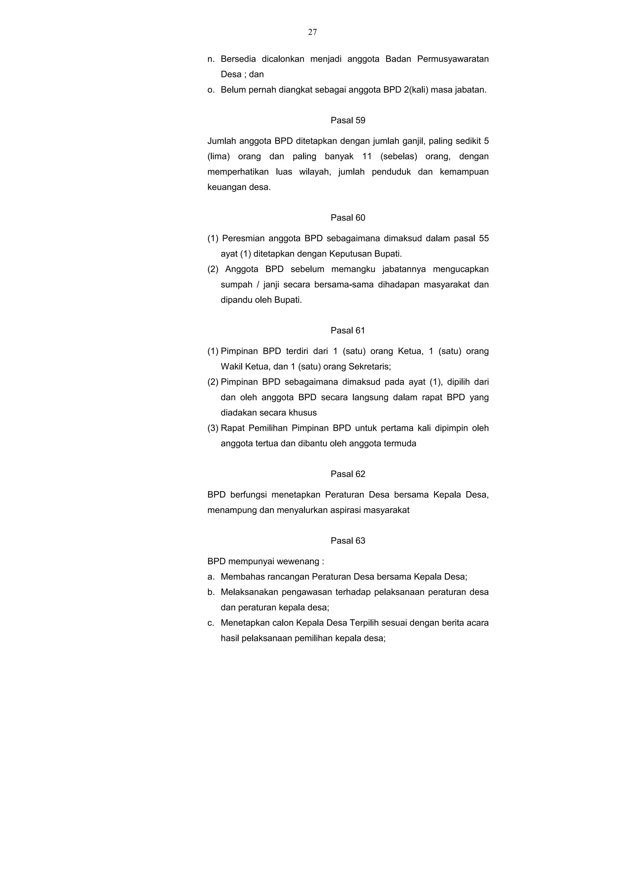 27
n. Bersedia dicalonkan menjadi anggota Badan Permusyawaratan
Desa ; dan
o. Belum pernah diangkat sebagai anggota BPD 2(kali) masa jabatan.
Pasal 59
Jumlah anggota BPD ditetapkan dengan jumlah ganjil, paling sedikit 5
(lima) orang dan paling banyak 11 (sebelas) orang, dengan
memperhatikan luas wilayah, jumlah penduduk dan kemampuan
keuangan desa.
Pasal 60
(1) Peresmian anggota BPD sebagaimana dimaksud dalam pasal 55
ayat (1) ditetapkan dengan Keputusan Bupati.
(2) Anggota BPD sebelum memangku jabatannya mengucapkan
sumpah / janji secara bersama-sama dihadapan masyarakat dan
dipandu oleh Bupati.
Pasal 61
(1) Pimpinan BPD terdiri dari 1 (satu) orang Ketua, 1 (satu) orang
Wakil Ketua, dan 1 (satu) orang Sekretaris;
(2) Pimpinan BPD sebagaimana dimaksud pada ayat (1), dipilih dari
dan oleh anggota BPD secara langsung dalam rapat BPD yang
diadakan secara khusus
(3) Rapat Pemilihan Pimpinan BPD untuk pertama kali dipimpin oleh
anggota tertua dan dibantu oleh anggota termuda
Pasal 62
BPD berfungsi menetapkan Peraturan Desa bersama Kepala Desa,
menampung dan menyalurkan aspirasi masyarakat
Pasal 63
BPD mempunyai wewenang :
a. Membahas rancangan Peraturan Desa bersama Kepala Desa;
b. Melaksanakan pengawasan terhadap pelaksanaan peraturan desa
dan peraturan kepala desa;
c. Menetapkan calon Kepala Desa Terpilih sesuai dengan berita acara
hasil pelaksanaan pemilihan kepala desa;
 