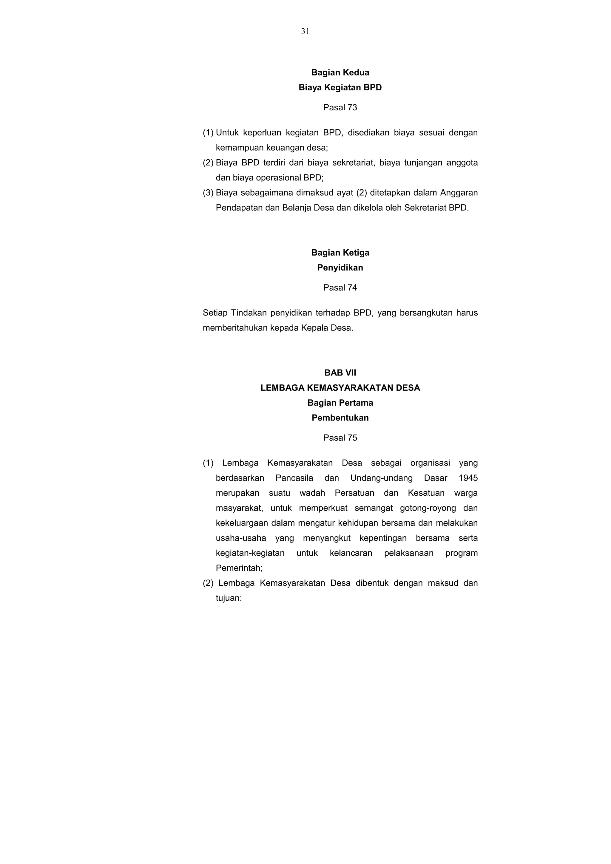31
Bagian Kedua
Biaya Kegiatan BPD
Pasal 73
(1) Untuk keperluan kegiatan BPD, disediakan biaya sesuai dengan
kemampuan keuangan desa;
(2) Biaya BPD terdiri dari biaya sekretariat, biaya tunjangan anggota
dan biaya operasional BPD;
(3) Biaya sebagaimana dimaksud ayat (2) ditetapkan dalam Anggaran
Pendapatan dan Belanja Desa dan dikelola oleh Sekretariat BPD.
Bagian Ketiga
Penyidikan
Pasal 74
Setiap Tindakan penyidikan terhadap BPD, yang bersangkutan harus
memberitahukan kepada Kepala Desa.
BAB VII
LEMBAGA KEMASYARAKATAN DESA
Bagian Pertama
Pembentukan
Pasal 75
(1) Lembaga Kemasyarakatan Desa sebagai organisasi yang
berdasarkan Pancasila dan Undang-undang Dasar 1945
merupakan suatu wadah Persatuan dan Kesatuan warga
masyarakat, untuk memperkuat semangat gotong-royong dan
kekeluargaan dalam mengatur kehidupan bersama dan melakukan
usaha-usaha yang menyangkut kepentingan bersama serta
kegiatan-kegiatan untuk kelancaran pelaksanaan program
Pemerintah;
(2) Lembaga Kemasyarakatan Desa dibentuk dengan maksud dan
tujuan:
 