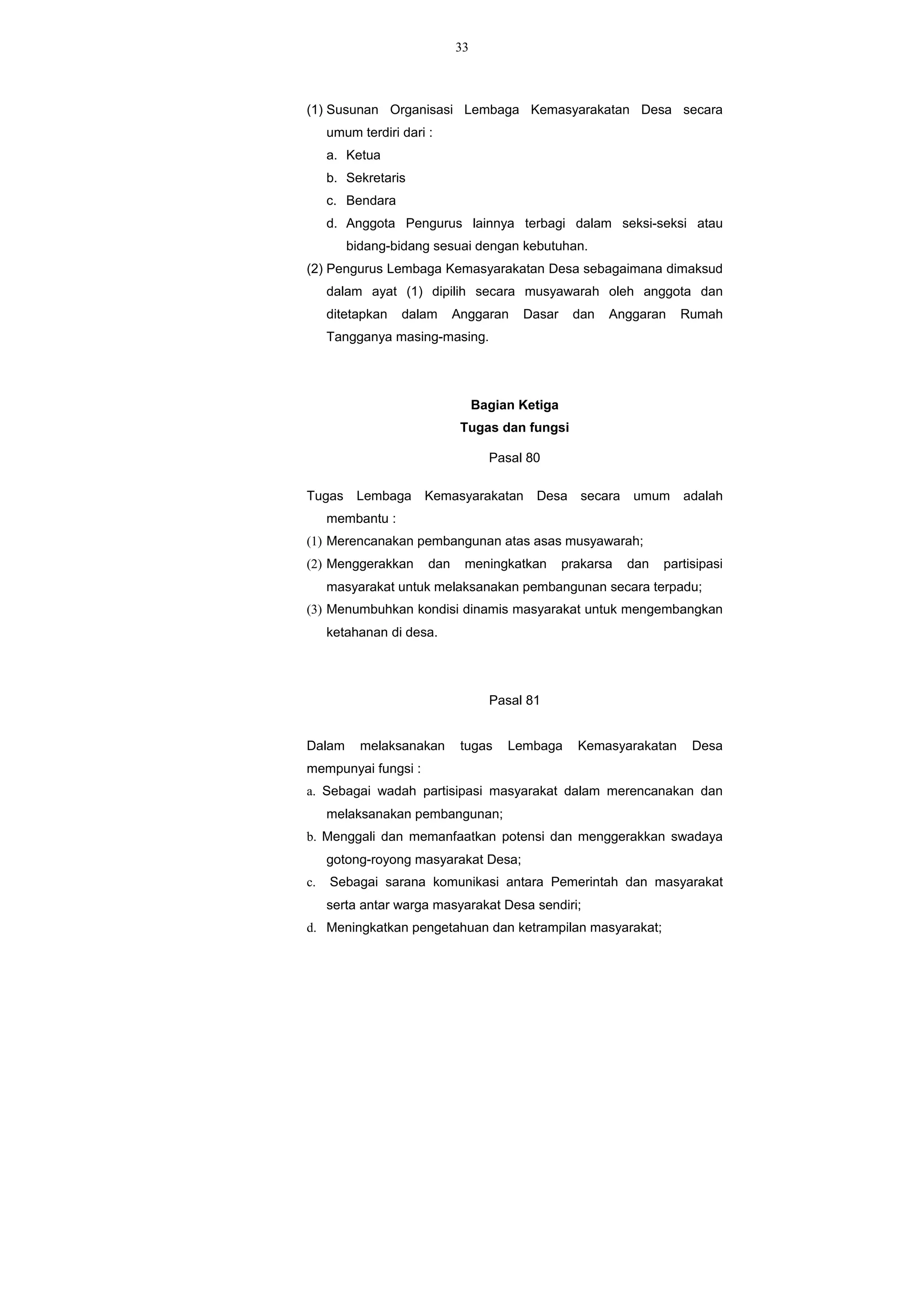 33
(1) Susunan Organisasi Lembaga Kemasyarakatan Desa secara
umum terdiri dari :
a. Ketua
b. Sekretaris
c. Bendara
d. Anggota Pengurus lainnya terbagi dalam seksi-seksi atau
bidang-bidang sesuai dengan kebutuhan.
(2) Pengurus Lembaga Kemasyarakatan Desa sebagaimana dimaksud
dalam ayat (1) dipilih secara musyawarah oleh anggota dan
ditetapkan dalam Anggaran Dasar dan Anggaran Rumah
Tangganya masing-masing.
Bagian Ketiga
Tugas dan fungsi
Pasal 80
Tugas Lembaga Kemasyarakatan Desa secara umum adalah
membantu :
(1) Merencanakan pembangunan atas asas musyawarah;
(2) Menggerakkan dan meningkatkan prakarsa dan partisipasi
masyarakat untuk melaksanakan pembangunan secara terpadu;
(3) Menumbuhkan kondisi dinamis masyarakat untuk mengembangkan
ketahanan di desa.
Pasal 81
Dalam melaksanakan tugas Lembaga Kemasyarakatan Desa
mempunyai fungsi :
a. Sebagai wadah partisipasi masyarakat dalam merencanakan dan
melaksanakan pembangunan;
b. Menggali dan memanfaatkan potensi dan menggerakkan swadaya
gotong-royong masyarakat Desa;
c. Sebagai sarana komunikasi antara Pemerintah dan masyarakat
serta antar warga masyarakat Desa sendiri;
d. Meningkatkan pengetahuan dan ketrampilan masyarakat;
 