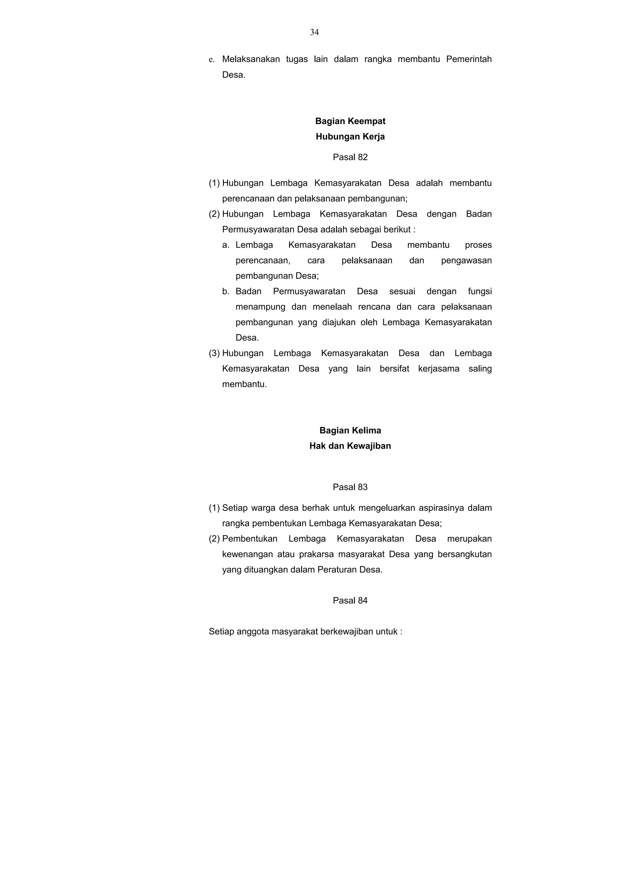 34
e. Melaksanakan tugas lain dalam rangka membantu Pemerintah
Desa.
Bagian Keempat
Hubungan Kerja
Pasal 82
(1) Hubungan Lembaga Kemasyarakatan Desa adalah membantu
perencanaan dan pelaksanaan pembangunan;
(2) Hubungan Lembaga Kemasyarakatan Desa dengan Badan
Permusyawaratan Desa adalah sebagai berikut :
a. Lembaga Kemasyarakatan Desa membantu proses
perencanaan, cara pelaksanaan dan pengawasan
pembangunan Desa;
b. Badan Permusyawaratan Desa sesuai dengan fungsi
menampung dan menelaah rencana dan cara pelaksanaan
pembangunan yang diajukan oleh Lembaga Kemasyarakatan
Desa.
(3) Hubungan Lembaga Kemasyarakatan Desa dan Lembaga
Kemasyarakatan Desa yang lain bersifat kerjasama saling
membantu.
Bagian Kelima
Hak dan Kewajiban
Pasal 83
(1) Setiap warga desa berhak untuk mengeluarkan aspirasinya dalam
rangka pembentukan Lembaga Kemasyarakatan Desa;
(2) Pembentukan Lembaga Kemasyarakatan Desa merupakan
kewenangan atau prakarsa masyarakat Desa yang bersangkutan
yang dituangkan dalam Peraturan Desa.
Pasal 84
Setiap anggota masyarakat berkewajiban untuk :
 