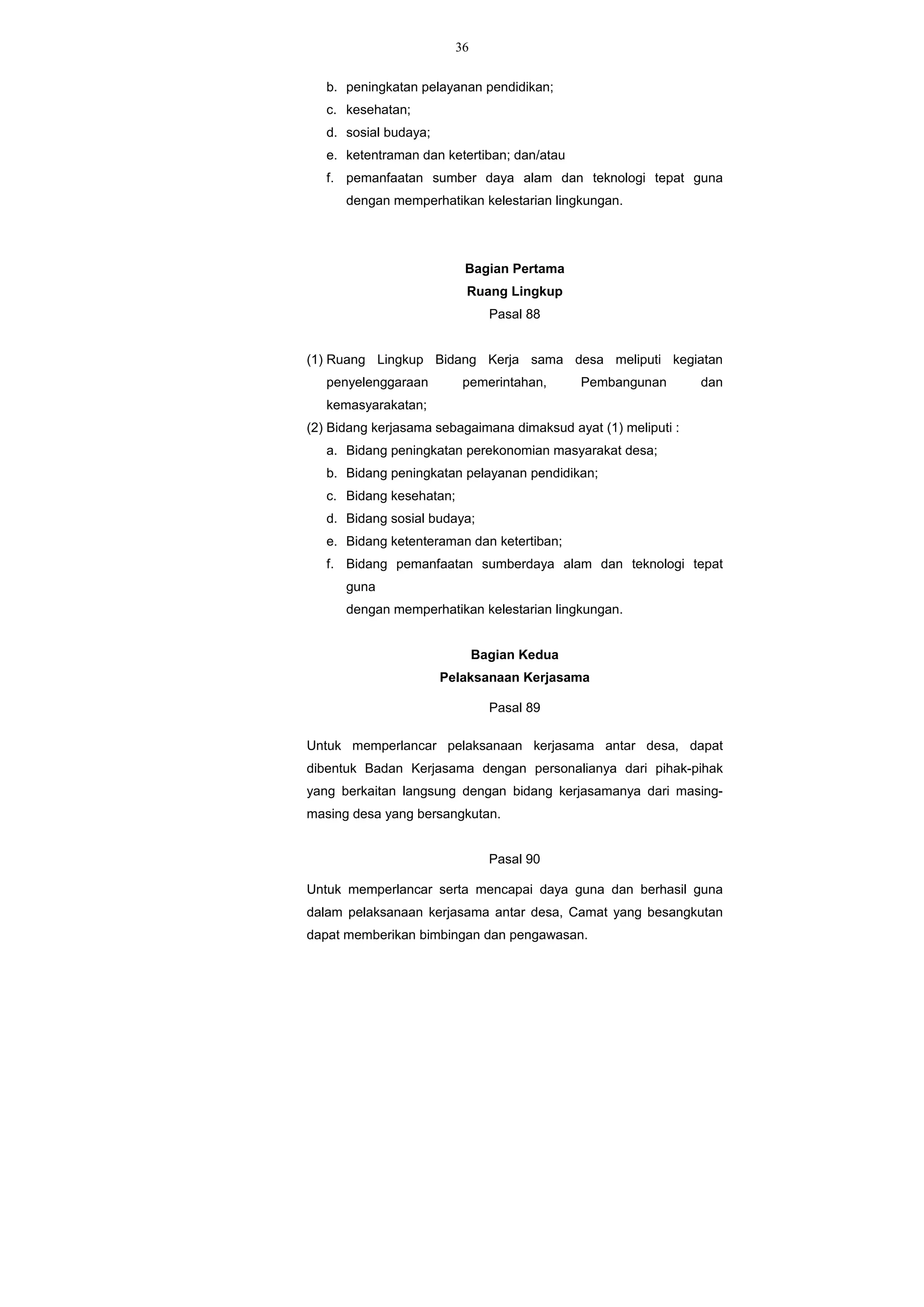 36
b. peningkatan pelayanan pendidikan;
c. kesehatan;
d. sosial budaya;
e. ketentraman dan ketertiban; dan/atau
f. pemanfaatan sumber daya alam dan teknologi tepat guna
dengan memperhatikan kelestarian lingkungan.
Bagian Pertama
Ruang Lingkup
Pasal 88
(1) Ruang Lingkup Bidang Kerja sama desa meliputi kegiatan
penyelenggaraan pemerintahan, Pembangunan dan
kemasyarakatan;
(2) Bidang kerjasama sebagaimana dimaksud ayat (1) meliputi :
a. Bidang peningkatan perekonomian masyarakat desa;
b. Bidang peningkatan pelayanan pendidikan;
c. Bidang kesehatan;
d. Bidang sosial budaya;
e. Bidang ketenteraman dan ketertiban;
f. Bidang pemanfaatan sumberdaya alam dan teknologi tepat
guna
dengan memperhatikan kelestarian lingkungan.
Bagian Kedua
Pelaksanaan Kerjasama
Pasal 89
Untuk memperlancar pelaksanaan kerjasama antar desa, dapat
dibentuk Badan Kerjasama dengan personalianya dari pihak-pihak
yang berkaitan langsung dengan bidang kerjasamanya dari masing-
masing desa yang bersangkutan.
Pasal 90
Untuk memperlancar serta mencapai daya guna dan berhasil guna
dalam pelaksanaan kerjasama antar desa, Camat yang besangkutan
dapat memberikan bimbingan dan pengawasan.
 