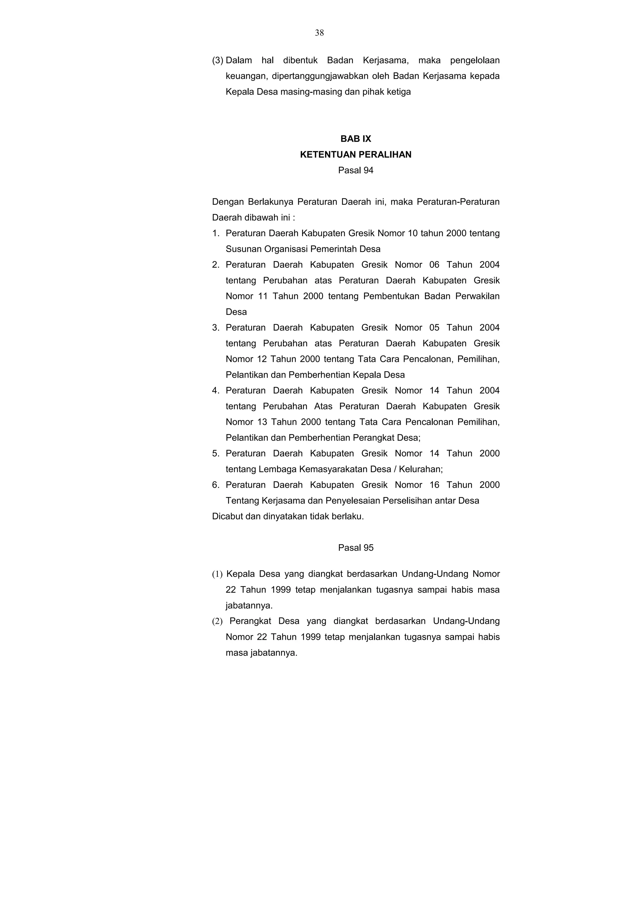 38
(3) Dalam hal dibentuk Badan Kerjasama, maka pengelolaan
keuangan, dipertanggungjawabkan oleh Badan Kerjasama kepada
Kepala Desa masing-masing dan pihak ketiga
BAB IX
KETENTUAN PERALIHAN
Pasal 94
Dengan Berlakunya Peraturan Daerah ini, maka Peraturan-Peraturan
Daerah dibawah ini :
1. Peraturan Daerah Kabupaten Gresik Nomor 10 tahun 2000 tentang
Susunan Organisasi Pemerintah Desa
2. Peraturan Daerah Kabupaten Gresik Nomor 06 Tahun 2004
tentang Perubahan atas Peraturan Daerah Kabupaten Gresik
Nomor 11 Tahun 2000 tentang Pembentukan Badan Perwakilan
Desa
3. Peraturan Daerah Kabupaten Gresik Nomor 05 Tahun 2004
tentang Perubahan atas Peraturan Daerah Kabupaten Gresik
Nomor 12 Tahun 2000 tentang Tata Cara Pencalonan, Pemilihan,
Pelantikan dan Pemberhentian Kepala Desa
4. Peraturan Daerah Kabupaten Gresik Nomor 14 Tahun 2004
tentang Perubahan Atas Peraturan Daerah Kabupaten Gresik
Nomor 13 Tahun 2000 tentang Tata Cara Pencalonan Pemilihan,
Pelantikan dan Pemberhentian Perangkat Desa;
5. Peraturan Daerah Kabupaten Gresik Nomor 14 Tahun 2000
tentang Lembaga Kemasyarakatan Desa / Kelurahan;
6. Peraturan Daerah Kabupaten Gresik Nomor 16 Tahun 2000
Tentang Kerjasama dan Penyelesaian Perselisihan antar Desa
Dicabut dan dinyatakan tidak berlaku.
Pasal 95
(1) Kepala Desa yang diangkat berdasarkan Undang-Undang Nomor
22 Tahun 1999 tetap menjalankan tugasnya sampai habis masa
jabatannya.
(2) Perangkat Desa yang diangkat berdasarkan Undang-Undang
Nomor 22 Tahun 1999 tetap menjalankan tugasnya sampai habis
masa jabatannya.
 