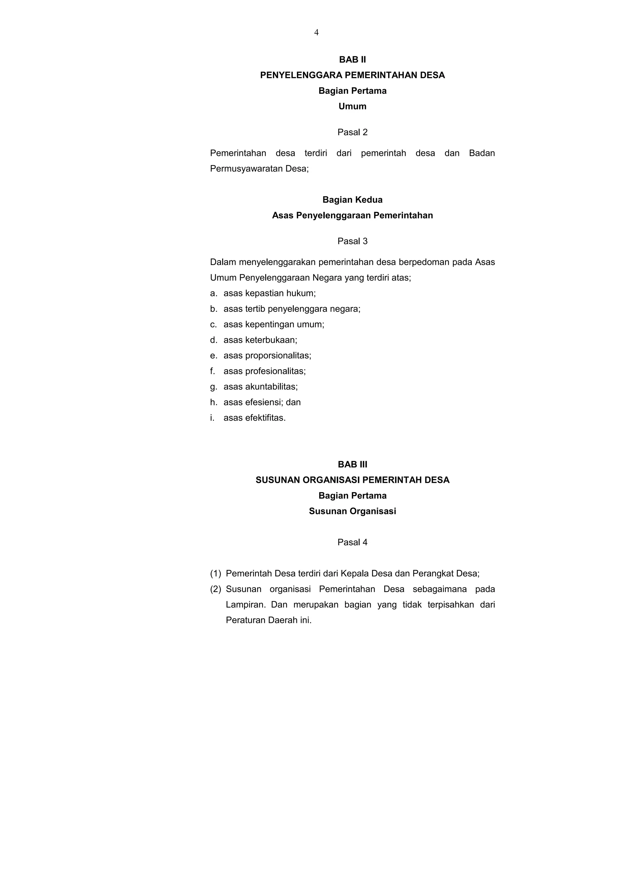 4
BAB II
PENYELENGGARA PEMERINTAHAN DESA
Bagian Pertama
Umum
Pasal 2
Pemerintahan desa terdiri dari pemerintah desa dan Badan
Permusyawaratan Desa;
Bagian Kedua
Asas Penyelenggaraan Pemerintahan
Pasal 3
Dalam menyelenggarakan pemerintahan desa berpedoman pada Asas
Umum Penyelenggaraan Negara yang terdiri atas;
a. asas kepastian hukum;
b. asas tertib penyelenggara negara;
c. asas kepentingan umum;
d. asas keterbukaan;
e. asas proporsionalitas;
f. asas profesionalitas;
g. asas akuntabilitas;
h. asas efesiensi; dan
i. asas efektifitas.
BAB III
SUSUNAN ORGANISASI PEMERINTAH DESA
Bagian Pertama
Susunan Organisasi
Pasal 4
(1) Pemerintah Desa terdiri dari Kepala Desa dan Perangkat Desa;
(2) Susunan organisasi Pemerintahan Desa sebagaimana pada
Lampiran. Dan merupakan bagian yang tidak terpisahkan dari
Peraturan Daerah ini.
 