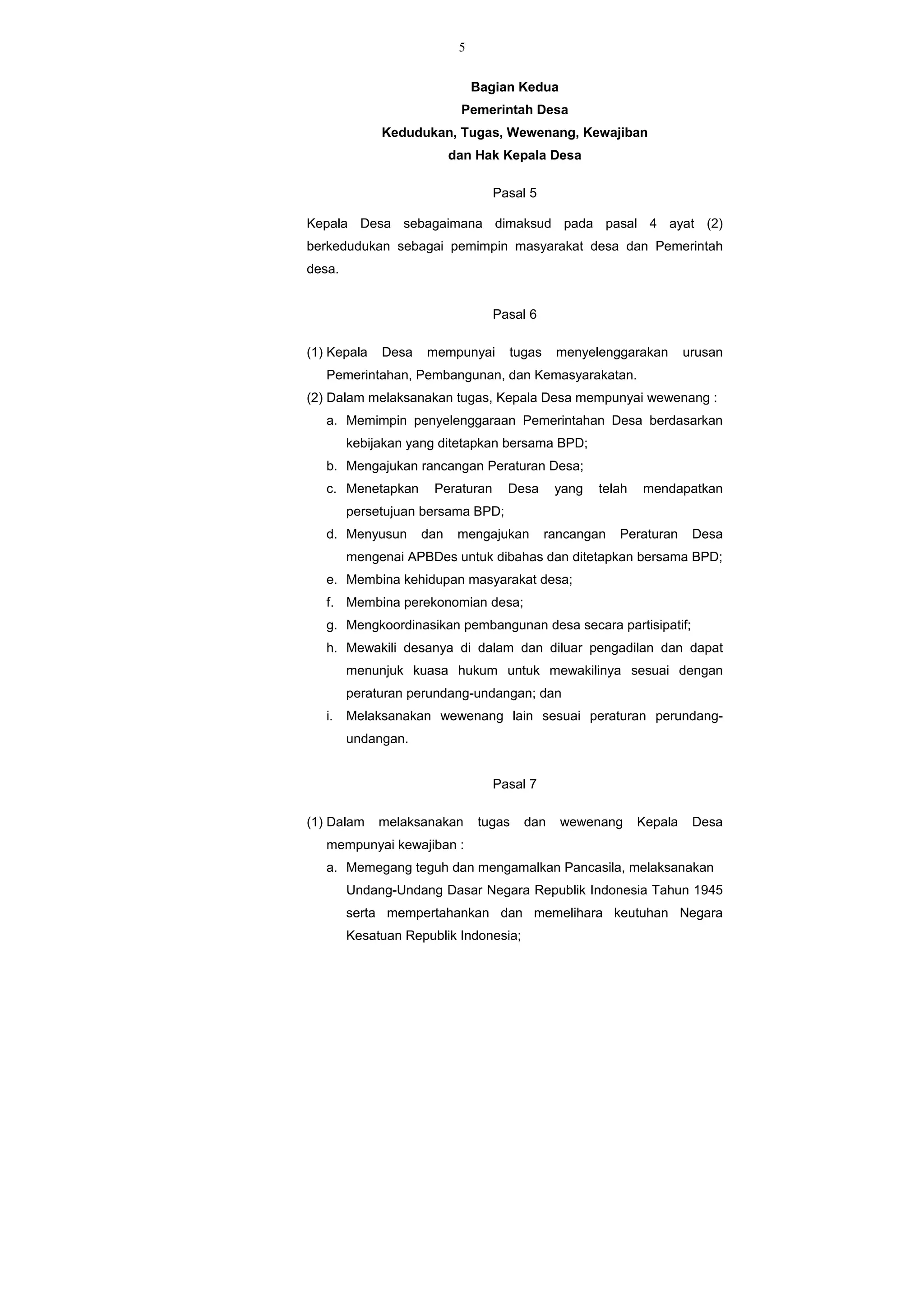 5
Bagian Kedua
Pemerintah Desa
Kedudukan, Tugas, Wewenang, Kewajiban
dan Hak Kepala Desa
Pasal 5
Kepala Desa sebagaimana dimaksud pada pasal 4 ayat (2)
berkedudukan sebagai pemimpin masyarakat desa dan Pemerintah
desa.
Pasal 6
(1) Kepala Desa mempunyai tugas menyelenggarakan urusan
Pemerintahan, Pembangunan, dan Kemasyarakatan.
(2) Dalam melaksanakan tugas, Kepala Desa mempunyai wewenang :
a. Memimpin penyelenggaraan Pemerintahan Desa berdasarkan
kebijakan yang ditetapkan bersama BPD;
b. Mengajukan rancangan Peraturan Desa;
c. Menetapkan Peraturan Desa yang telah mendapatkan
persetujuan bersama BPD;
d. Menyusun dan mengajukan rancangan Peraturan Desa
mengenai APBDes untuk dibahas dan ditetapkan bersama BPD;
e. Membina kehidupan masyarakat desa;
f. Membina perekonomian desa;
g. Mengkoordinasikan pembangunan desa secara partisipatif;
h. Mewakili desanya di dalam dan diluar pengadilan dan dapat
menunjuk kuasa hukum untuk mewakilinya sesuai dengan
peraturan perundang-undangan; dan
i. Melaksanakan wewenang lain sesuai peraturan perundang-
undangan.
Pasal 7
(1) Dalam melaksanakan tugas dan wewenang Kepala Desa
mempunyai kewajiban :
a. Memegang teguh dan mengamalkan Pancasila, melaksanakan
Undang-Undang Dasar Negara Republik Indonesia Tahun 1945
serta mempertahankan dan memelihara keutuhan Negara
Kesatuan Republik Indonesia;
 