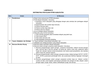 LAMPIRAN VI 
SISTEMATIKA PENYAJIAN RTRW KABUPATEN 
Bab Uraian Isi Rencana 
I Pendahuluan a. Dasar hukum penyusunan RTRW kabupaten. 
b. Profil wilayah kabupaten, mencakup: 
1) Gambaran umum kabupaten yang dilengkapi dengan peta orientasi dan pembagian wilayah 
kabupaten; 
2) Kependudukan dan sumber daya manusia; 
3) Potensi bencana alam; 
4) Potensi sumber daya alam; dan 
5) Potensi ekonomi wilayah. 
c. Isu-isu strategis wilayah kabupaten. 
d. Peta-peta yang minimal mencakup: 
1) Peta orientasi geografis dalam konstelasi wilayah yang lebih luas; 
2) Peta tutupan lahan; 
3) Peta rawan bencana; dan 
4) Peta kepadatan penduduk eksisting. 
II Tujuan, Kebijakan, dan Strategi a. Tujuan penataan ruang wilayah kabupaten; dan 
b. Kebijakan dan strategi penataan ruang wilayah kabupaten. 
III Rencana Struktur Ruang a. Rencana sistem perkotaan wilayah kabupaten. 
b. Rencana sistem jaringan prasarana skala kabupaten, mencakup: 
1) Rencana pengembangan sistem jaringan prasarana transportasi, meliputi rencana jaringan 
jalan, terminal (tipe A dan B), jaringan rel kereta api, stasiun antar kota, pelabuhan dalam 
fungsi dan cakupan layanan (pusat penyebaran dan bukan pusat penyebaran), dan bandara 
dalam fungsi dan cakupan layanan; 
2) Rencana pengembangan sistem jaringan prasarana energi, meliputi jaringan SUTUT, SUTET, 
SUTT, SUTM, pusat-pusat pembangkit listrik, dan pusat-pusat distribusi tegangan menengah 
ke atas; 
3) Rencana pengembangan sistem jaringan prasarana sumber daya air, meliputi: sumber-sumber 
air baku untuk kegiatan permukiman perkotaan dan jaringan air baku wilayah, sistem 
jaringan irigasi, sungai, danau, waduk, DAS/wilayah sungai, dan lainnya; 
L - 7 
 