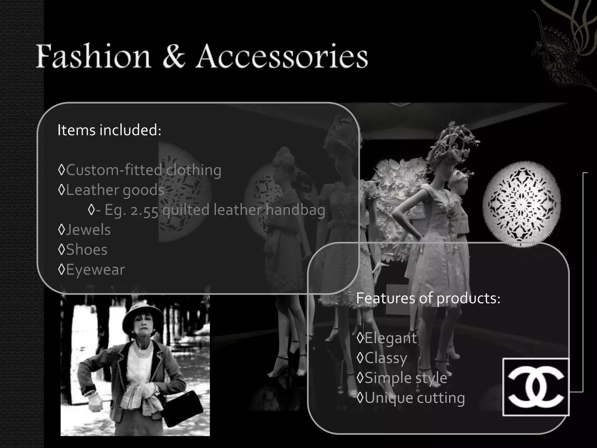 Items included:

◊Custom-fitted clothing
◊Leather goods
    ◊- Eg. 2.55 quilted leather handbag
◊Jewels
◊Shoes
◊Eyewear
                                          Features of products:

                                          ◊Elegant
                                          ◊Classy
                                          ◊Simple style
                                          ◊Unique cutting
 