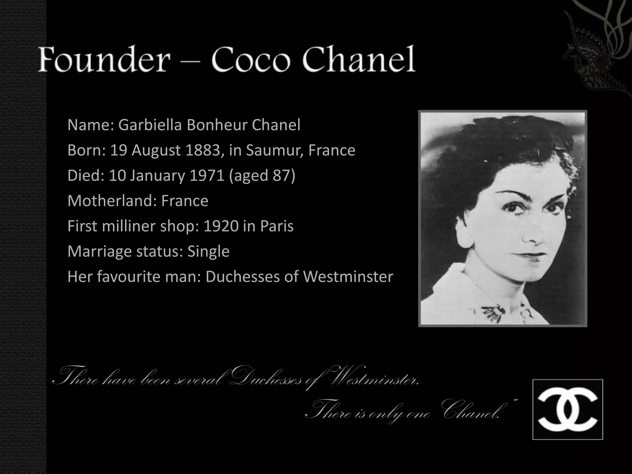 Name: Garbiella Bonheur Chanel
  Born: 19 August 1883, in Saumur, France
  Died: 10 January 1971 (aged 87)
  Motherland: France
  First milliner shop: 1920 in Paris
  Marriage status: Single
  Her favourite man: Duchesses of Westminster




There have been several Duchesses of Westminster.
                                  There is only one Chanel.”
 