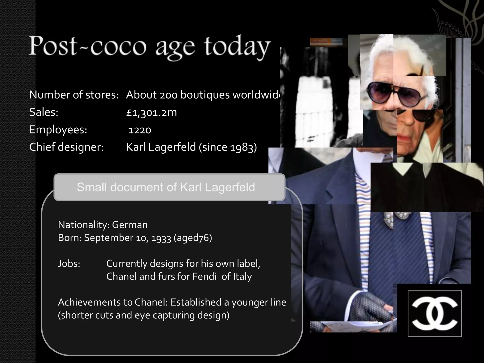 Number of stores:   About 200 boutiques worldwide
Sales:              £1,301.2m
Employees:          1220
Chief designer:     Karl Lagerfeld (since 1983)


         Small document of Karl Lagerfeld


     Nationality: German
     Born: September 10, 1933 (aged76)

     Jobs:     Currently designs for his own label,
               Chanel and furs for Fendi of Italy

     Achievements to Chanel: Established a younger line
     (shorter cuts and eye capturing design)
 
