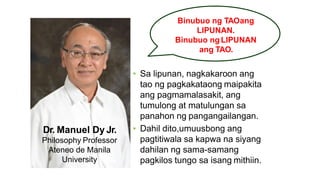 Binubuo ng TAOang
LIPUNAN.
Binubuo ng LIPUNAN
ang TAO.
Dr. Manuel Dy Jr.
Philosophy Professor
Ateneo de Manila
University
• Sa lipunan, nagkakaroon ang
tao ng pagkakataong maipakita
ang pagmamalasakit, ang
tumulong at matulungan sa
panahon ng pangangailangan.
• Dahil dito,umuusbong ang
pagtitiwala sa kapwa na siyang
dahilan ng sama-samang
pagkilos tungo sa isang mithiin.
 