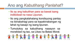 Ano ang Kabutihang Panlahat?
• Ito ay ang kabutihan para sa bawat isang
indibidwal na nasa Lipunan.
• Ito ang pangkalahatang kondisyong pantay
na ibinabahagi para sa kapakinabangan ng
lahat ng kasapi ng isang lipunan.
• Tumutukoy sa kabutihang naaayon sa
moralidad ng tao, sa Likas na Batas Moral.
 