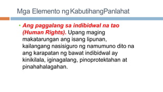 Mga Elemento ngKabutihangPanlahat
• Ang paggalang sa indibidwal na tao
(Human Rights). Upang maging
makatarungan ang isang lipunan,
kailangang nasisiguro ng namumuno dito na
ang karapatan ng bawat indibidwal ay
kinikilala, iginagalang, pinoprotektahan at
pinahahalagahan.
 