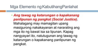 Mga Elemento ngKabutihangPanlahat
• Ang tawag ng katarungan o kapakanang
panlipunan ng pangkat (Social Justice).
Mahalagang may mamagitan upang
masigurong nakakayanan at nararating ang
mga ito ng bawat isa sa lipunan. Kapag
nangyayari ito, natutugunan ang tawag ng
katarungan o kapakanang panlipunan ng
pangkat.
 