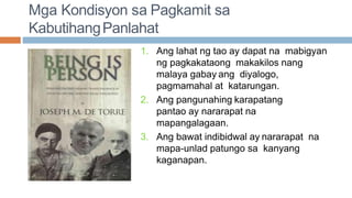 Mga Kondisyon sa Pagkamit sa
KabutihangPanlahat
1. Ang lahat ng tao ay dapat na mabigyan
ng pagkakataong makakilos nang
malaya gabay ang diyalogo,
pagmamahal at katarungan.
2. Ang pangunahing karapatang
pantao ay nararapat na
mapangalagaan.
3. Ang bawat indibidwal ay nararapat na
mapa-unlad patungo sa kanyang
kaganapan.
 