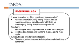 PAGPAPAHALAGA
I. Mag- interview ng 3 tao gamit ang tanong na ito?
• Paano ka makakatulong upang makakamit at
mapananatili ang kabutihang lahat? Bakit ba
mahalagang ito ay makamit at mapanatili?
Tandaan:
1. Kunan ng larawan ang interview at idikit sa sketchpad
2. Isulat sa bondpaper ang kanilang mga sagot na may
lagda
II. Saguting sa kwaderno (Reflection)
• Bilang mag-aaral ano ang kahalagahan ng kabutihang
panlahat?
TAKDA:
 