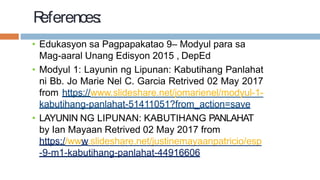 R
eferences:
• Edukasyon sa Pagpapakatao 9– Modyul para sa
Mag-aaral Unang Edisyon 2015 , DepEd
• Modyul 1: Layunin ng Lipunan: Kabutihang Panlahat
ni Bb. Jo Marie Nel C. Garcia Retrived 02 May 2017
from https://www.slideshare.net/jomarienel/modyul-1-
kabutihang-panlahat-51411051?from_action=save
• LAYUNIN NG LIPUNAN: KABUTIHANG PANLAHAT
by Ian Mayaan Retrived 02 May 2017 from
https://www.slideshare.net/justinemayaanpatricio/esp
-9-m1-kabutihang-panlahat-44916606
 