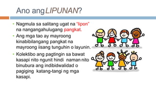 Ano angLIPUNAN?
• Nagmula sa salitang ugat na “lipon”
na nangangahulugang pangkat.
• Ang mga tao ay mayroong
kinabibilangang pangkat na
mayroong iisang tunguhin o layunin.
• Kolektibo ang pagtingin sa bawat
kasapi nito ngunit hindi naman nito
binubura ang indibidwalidad o
pagiging katang-tangi ng mga
kasapi.
 