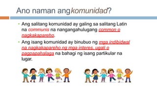 Ano naman angkomunidad?
• Ang salitang komunidad ay galing sa salitang Latin
na communis na nangangahulugang common o
nagkakapareho.
• Ang isang komunidad ay binubuo ng mga indibidwal
na nagkakapareho ng mga interes, ugali o
pagpapahalaga na bahagi ng isang partikular na
lugar.
 