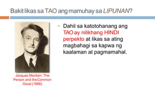 Bakitlikassa TAO angmamuhaysa LIPUNAN?
• Dahil sa katotohanang ang
TAO ay nilikhang HINDI
perpekto at likas sa ating
magbahagi sa kapwa ng
kaalaman at pagmamahal.
Jacques Maritain: The
Person and theCommon
Good (1966)
 