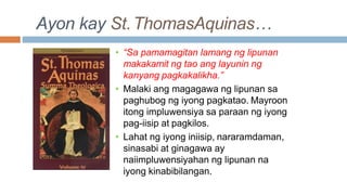 Ayon kay St.ThomasAquinas…
• “Sa pamamagitan lamang ng lipunan
makakamit ng tao ang layunin ng
kanyang pagkakalikha.”
• Malaki ang magagawa ng lipunan sa
paghubog ng iyong pagkatao. Mayroon
itong impluwensiya sa paraan ng iyong
pag-iisip at pagkilos.
• Lahat ng iyong iniisip, nararamdaman,
sinasabi at ginagawa ay
naiimpluwensiyahan ng lipunan na
iyong kinabibilangan.
 