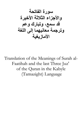 ‫ﺳﻮرة اﻟﻔﺎﺗﺤﺔ‬
        ‫واﻷﺟﺰاء اﻟﺜﻼﺛﺔ اﻷﺧﻴﺮة‬
         ‫ﻗﺪ ﺳﻤﻊ، وﺗﺒﺎرك وﻋﻢ‬
       ‫وﺗﺮﺟﻤﺔ ﻡﻌﺎﻧﻴﻬﻤﺎ إﻟﻰ اﻟﻠﻐﺔ‬
                ‫اﻷﻡﺎزیﻐﻴﺔ‬


Translation of the Meanings of Surah al-
   Faatihah and the last Three Juz'
      of the Quran in the Kabyle
          (Tamazight) Language
 
