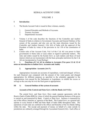 KERALA ACCOUNT CODE
VOLUME I
I Introduction
1. The Kerala Account Code is issued in three volumes, namely;
1. General Principles and Methods of Accounts
2. Treasury Accounts
3. Departmental Accounts
2. Volume I of the code describes the functions of the Controller and Auditor
General of India in relation to Government Accounts and General Outlines of the
system of the accounts and also sets out the main directions issued by the
Controller and Auditor General ( C& AG) of India with the approval of the
President of India by virtue of the provision in Art 150 of the constitution of
India.
3. Certain rules of the Account Code, Vol I of the C & AG vest power in State
governments to frame rules or issue orders in regard to particular matters. The
rules and orders issued by the Kerala Govt. as such matters and those of local
interest which are not inconsistent with the basic principles laid down by the C &
AG are incorporated as 'Local Rulings'.
II 1. Functions of C & AG in relation to Accounts (Vice para 3.1 & 3.2 of
notes on introduction to Indian Govt. Accounts and Audit)
2. Appropriation Accounts (Art 5 )
Appropriation Accounts are accounts of expenditure, voted and charged of Govt.
for each financial year compared with the amount of the voted grants and charged
appropriation for different purposes as specified in the schedules appended to the
Appropriation Acts passed by the Parliament or Legislature, to exhibit the excess or
savings as the case may be over the final grant or appropriation.
III 1) General Outlines of the system of accounts
Accounts of the Central and State Govt. with the Bank (Art 9-12):-
The central Govt. and State Govt. Have made separate agreements with the
Reserve bank of India (RBI) by virtue of which the general banking business of the govts
is carried on and transacted by Bank. Central or State Govt. business is transacted by
any of the offices, branches or agencies of the Bank. The Central Govt. as a general rule,
operate in every branch of RBI and State Bank of India (SBI) throughout India. The
operations of each state are confined to the offices and branches of the two Banks falling
within the state. The receipt and payment of money on behalf of a state outside its
jurisdiction are ordinarily arranged through the Accountant General (AG). Each office or
 