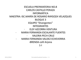ESCUELA PREPARATORIA NO.8 
CARLOS CASTILLO PERAZA 
INFORMÁTICA 
MAESTRA: ISC.MARÍA DE ROSARIO RAYGOZA VELAZQUES 
BLOQUE 3 
EQUIPO “Divergentes” 
INTEGRANTES 
· ELSY AZCORRA VENTURA 
· MARIA FERNANDA ESCALANTE FUENTES 
· VALERIA PECH CRUZ 
· MARIA FERNANDA VALDEZ ECHEVERRIA 
-BRENDA collí Arjona 
1-I 
10/12/2014 Fernanda Escalante Fuentes. 1- I 1 
 