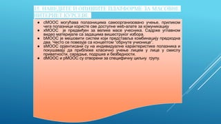 15. НАВЕДИТЕ И ОПИШИТЕ ПЛАТФОРМЕ ЗА МАСОВНЕ
ИНТЕРНЕТ КУРСЕВЕ
● cMOOC могућава полазницима самоорганизовано учење, приликом
чега полазници користе све доступне web-алате за комуникацију
● xMOOC је предвиђен за велике масе учесника. Садрже углавном
видео материјале са задацима вишеструког избора.
● bMOOC је мешовити систем који представља комбинацију предходна
два. Често се повезује са концептом “обрнуте учионице”.
● sMOOC орјентисани су на индивидуалне карактеристике полазника и
покушавају да приближе класично учење лицем у лице у смислу
приватности, сарадње, подршке и безбедности.
● dMOOC и pMOOC су отворени за специфичну циљну групу.
 