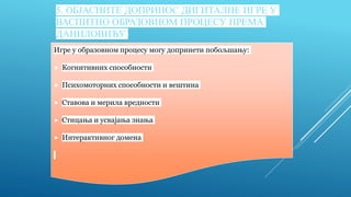 5. OБЈАСНИТЕ ДОПРИНОС ДИГИТАЛНЕ ИГРЕ У
ВАСПИТНО ОБРАЗОВНОМ ПРОЦЕСУ ПРЕМА
ДАНИЛОВИЋУ
Игре у образовном процесу могу допринети побољшању:
 Когнитивних способности
 Психомоторних способности и вештина
 Ставова и мерила вредности
 Стицања и усвајања знања
 Интерактивног домена
 