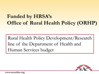 www.raconline.org
Funded by HRSA’s
Office of Rural Health Policy (ORHP)
Rural Health Policy Development/Research
line of the Department of Health and
Human Services budget
 