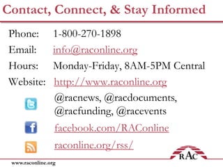 www.raconline.org
Contact, Connect, & Stay Informed
Phone: 1-800-270-1898
Email: info@raconline.org
Hours: Monday-Friday, 8AM-5PM Central
Website: http://www.raconline.org
@racnews, @racdocuments,
@racfunding, @racevents
facebook.com/RAConline
raconline.org/rss/
 