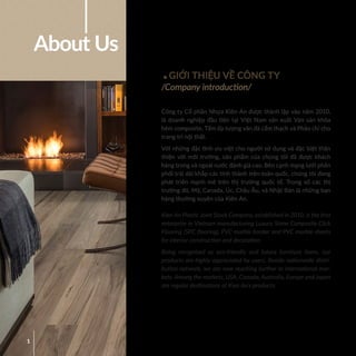 1
GIỚI THIỆU VỀ CÔNG TY
/Company introduction/
About Us
Công ty Cổ phần Nhựa Kiên An được thành lập vào năm 2010,
là doanh nghiệp đầu tiên tại Việt Nam sản xuất Ván sàn khóa
hèm composite, Tấm ốp tượng vân đá cẩm thạch và Phào chỉ cho
trang trí nội thất.
Với những đặc tính ưu việt cho người sử dụng và đặc biệt thân
thiện với môi trường, sản phẩm của chúng tôi đã được khách
hàng trong và ngoài nước đánh giá cao. Bên cạnh mạng lưới phân
phối trải dài khắp các tỉnh thành trên toàn quốc, chúng tôi đang
phát triển mạnh mẽ trên thị trường quốc tế. Trong số các thị
trường đó, Mỹ, Canada, Úc, Châu Âu, và Nhật Bản là những bạn
hàng thường xuyên của Kiên An.
Kien An Plastic Joint Stock Company, established in 2010, is the first
enterprise in Vietnam manufacturing Luxury Stone Composite Click
Flooring (SPC flooring), PVC marble border and PVC marble sheets
for interior construction and decoration.
Being recognized as eco-friendly and future furniture items, our
products are highly appreciated by users. Beside nationwide distri-
bution network, we are now reaching further in international mar-
kets. Among the markets, USA, Canada, Australia, Europe and Japan
are regular destinations of Kien An’s products.
 